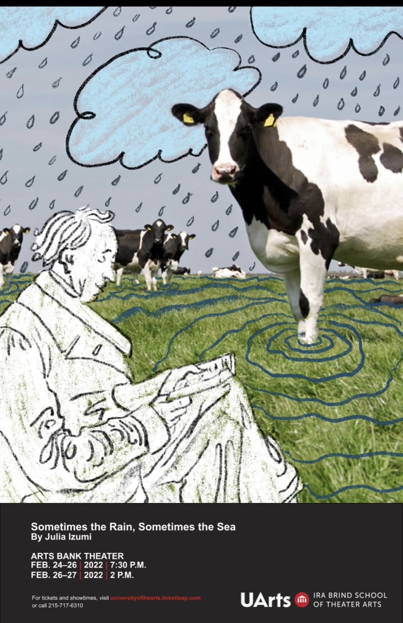 A drawn background with blue clouds and rain. A green pasture of grass with blue water lines. On the grass are black and white cows. At the front of the image, is a sketch of Hans Christian Anderson. It reads "Sometimes the Rain, Sometimes the Sea By Julia Izumi, Arts Bank Theater Feb. 24–26, 2022 7:30 p.m. and Feb. 26–27, 2022 2:00 p.m." Followed by "For tickets and showtimes, visit universityofthearts.ticketleap.com or call 215-717-6310." 