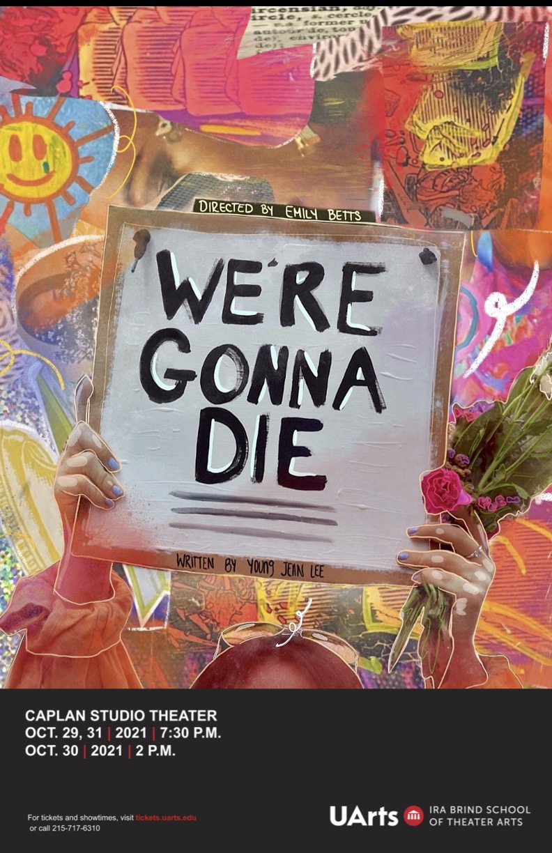 Bright pink, blue, orange, and yellow background with mixed images including a smiling sunshine. In front of the background are two hands holding flowers and a sign that reads " Directed by Emily Betts, We're Gonna Die, Written By Young Jean Lee". There is a black stripe on the bottom that says "Caplan Studio Theater OCT. 29, 31 2021 7:30 p.m., OCT. 30 2021 2 p.m., For tickets and showtimes visit tickets.uarts.edu or call 215-717-6310." 