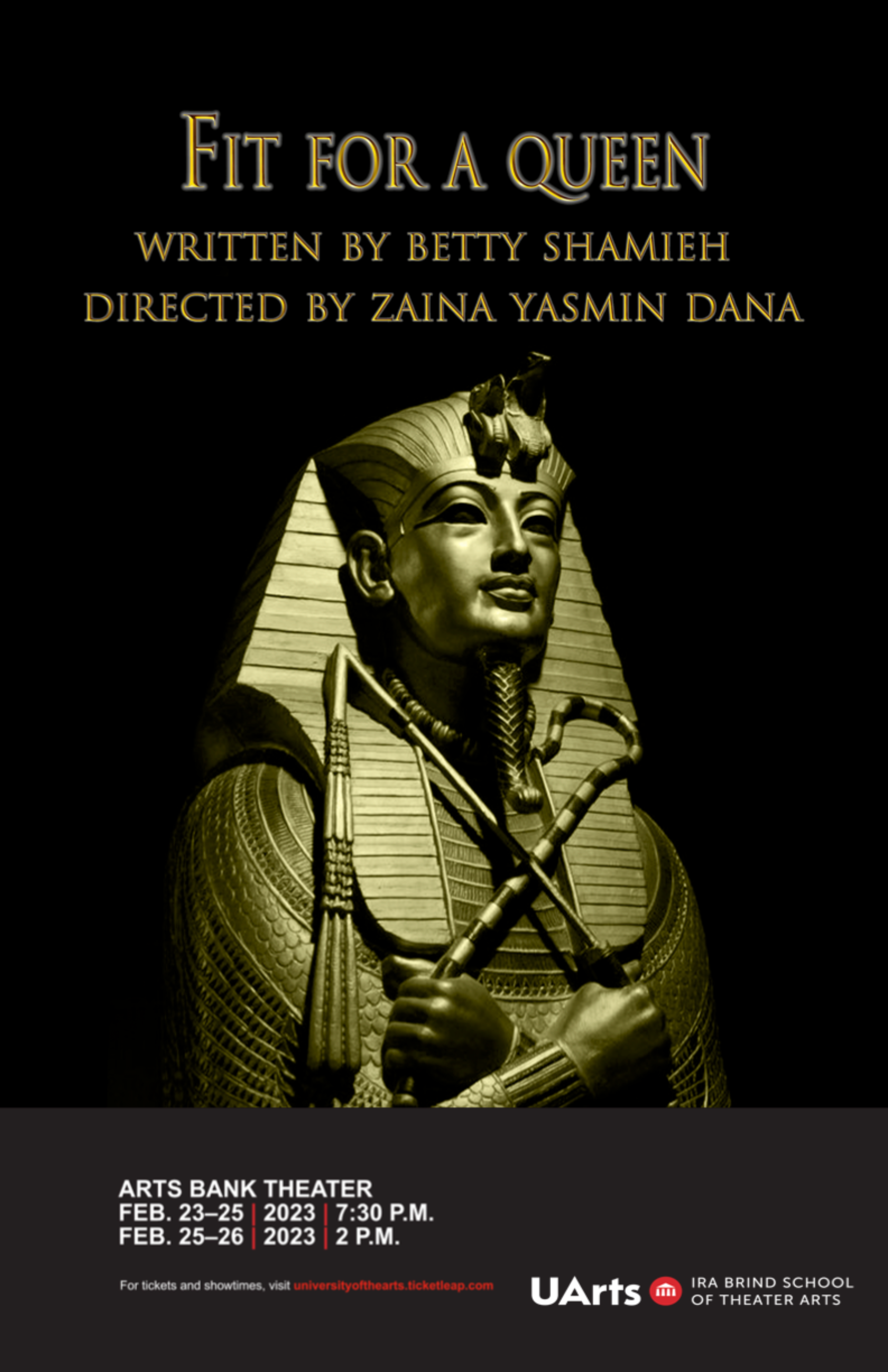 Black background with golden sarcophagus in the forefront. The image reads “Fit for a Queen Written by Bettey Shamieh, Directed by Zaina Yasmin Dana”. The bottom reads “ Arts Bank Theater Feb. 23–25, 2023 at 7:30 P.M.” and “Feb. 25–26, 2023 at 2 P.M.”.  