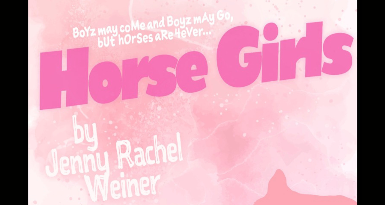 A light pink and white with a water color design background, in the foreground the image of a person and a horse in a darker pink. The image reads “BoYz may coMe and Boyz mAy Go, bUt hOrses aRe 4eVer…” in white, followed by “Horse Girls” in hot pink. Under the title reads “by Jeny Rachel Weiner” and “directed by Piper Loebach”