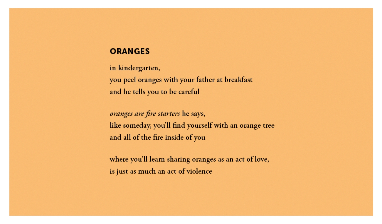 a poem in black type on a pale orange background. the poem reads: Oranges: in kindergarten you peel oranges with your father at breakfast and he tells you to be careful oranges are fire startes he says, like someday you'll find yourself with an orange tree and all of the fire inside of you where you'll learn sharing oranges as an act of love is just as much an act of violence. 