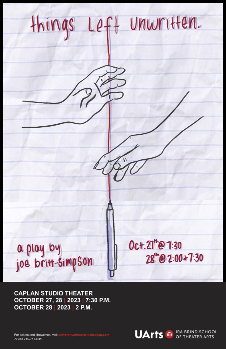 The background is a crumpled piece of notebook paper, with a drawing of two hands reaching towards the center. It reads in red ink “Things Left Unwritten”. Down the center is a red line of ink coming out of a drawn pen. The bottom in red ink reads “a play by joe britt-simpson” and “Oct. 27th @ 7:30, 28th @ 2:00 + 7:30”. In addition to the dates, a black box at the bottom reads “Caplan Studio Theater”. 