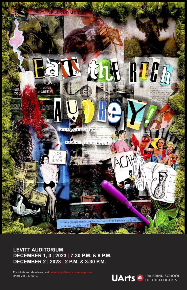 A collage outlined in moss with a variety of cut out images including money, people, pages of books, tampons, and a variety of items. In magazine letters it reads “Eat the Rich, Audrey”. In square beads it reads “Directed by Alani Sky Rose”. At the bottom in a black box it reads “Levitt Auditorium December 1, 3 | 2023 | 7:30 P.M. & 9 P.M. // December 2 | 2023 | 2 P.M. & 3:30 P.M.”. Under it reads “For tickets and showtimes, visit universityofthearts.ticketleap.com or call 215-717-6310.” 